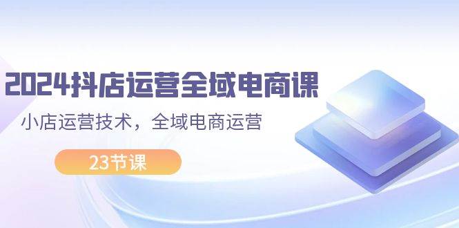 2024抖店运营-全域电商课，小店运营技术，全域电商运营（23节课）-炫知网