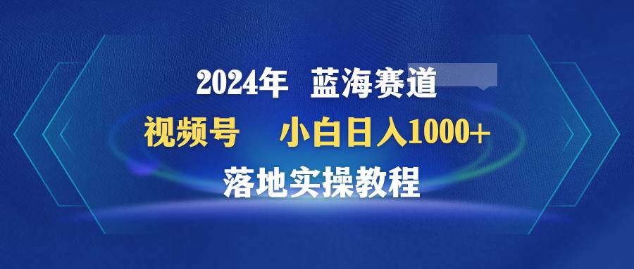 2024年蓝海赛道 视频号  小白日入1000+ 落地实操教程-炫知网