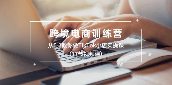 跨境电商训练营：从0-1教你做TikTok小店实操课（17节视频课）-炫知网