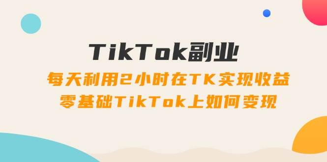 TikTok副业：每天利用2小时在TK实现收益，零基础TikTok上如何变现，34节程-炫知网