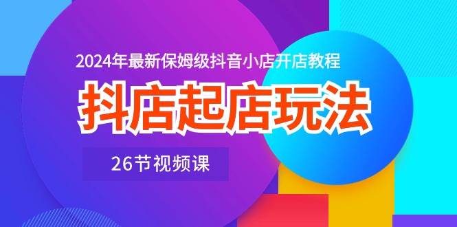 抖店起店玩法，2024年最新保姆级抖音小店开店教程（26节视频课）-炫知网