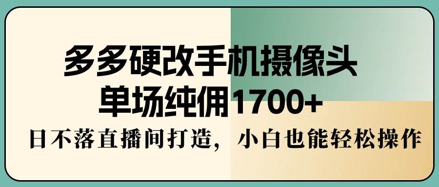 多多硬改手机摄像头，单场纯佣1700+，日不落直播间打造，小白也能轻松操作-炫知网