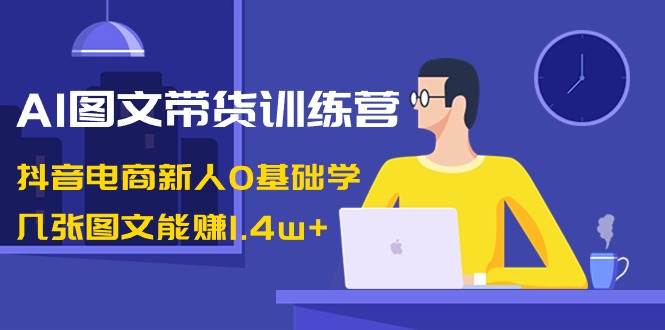 AI图文带货训练营：抖音电商新人0基础学，几张图文能赚1.4w+-炫知网