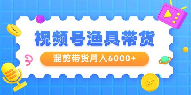 视频号渔具带货，混剪带货月入6000+，起号剪辑选品带货-炫知网