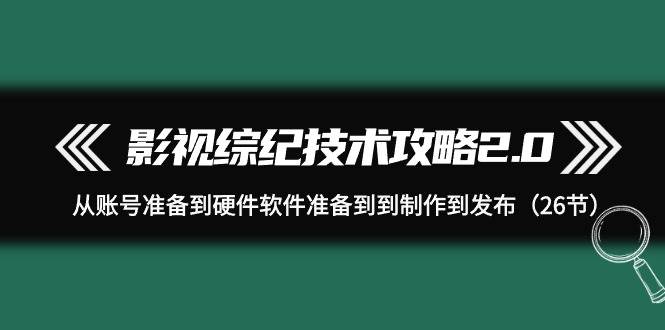 影视 综纪技术攻略2.0：从账号准备到硬件软件准备到到制作到发布（26节）-炫知网