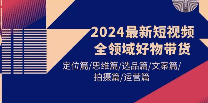 2024最新短视频全领域好物带货 定位篇/思维篇/选品篇/文案篇/拍摄篇/运营篇-炫知网