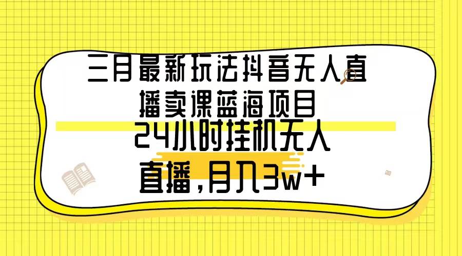 三月最新玩法抖音无人直播卖课蓝海项目，24小时无人直播，月入3w+-炫知网