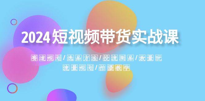 2024短视频带货实战课：赛道规划·选品方法·投流测品·放量玩法·流量规划-炫知网