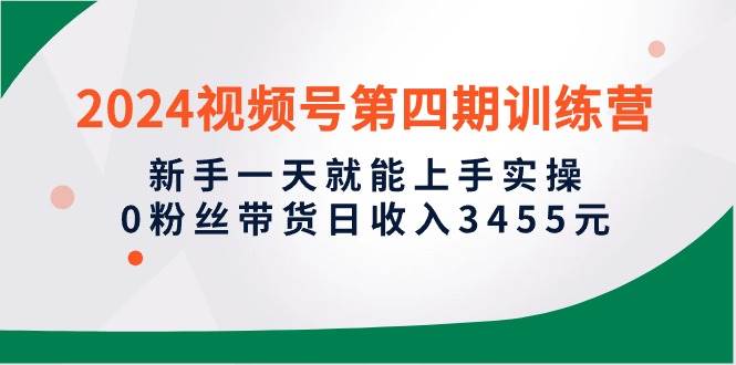 2024视频号第四期训练营，新手一天就能上手实操，0粉丝带货日收入3455元-炫知网