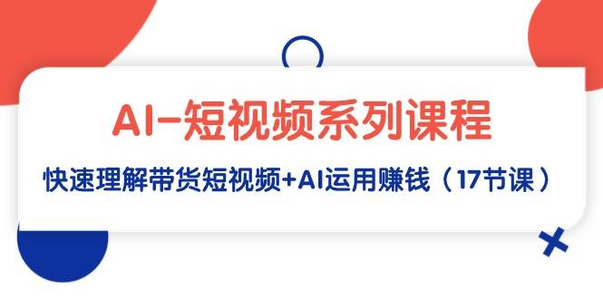 AI-短视频系列课程，快速理解带货短视频+AI运用赚钱（17节课）-炫知网