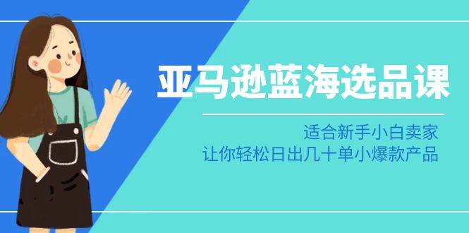 亚马逊-蓝海选品课：适合新手小白卖家，让你轻松日出几十单小爆款产品-炫知网