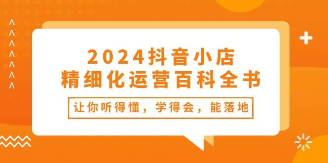 2024抖音小店-精细化运营百科全书：让你听得懂，学得会，能落地（34节课）-炫知网