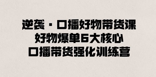 逆袭·口播好物带货课，好物爆单6大核心，口播带货强化训练营-炫知网