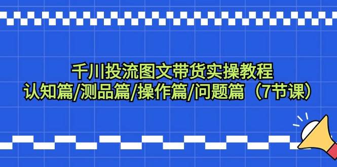 千川投流图文带货实操教程：认知篇/测品篇/操作篇/问题篇（7节课）-炫知网