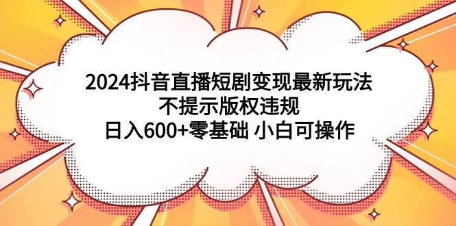 2024抖音直播短剧变现最新玩法，不提示版权违规 日入600+零基础 小白可操作-炫知网