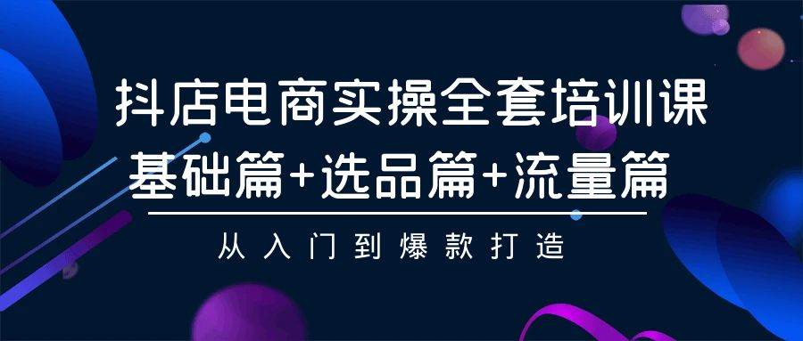 抖店电商实操全套培训课：基础篇+选品篇+流量篇，从入门到爆款打造-炫知网