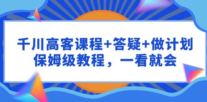 千川 高客课程+答疑+做计划，保姆级教程，一看就会-炫知网