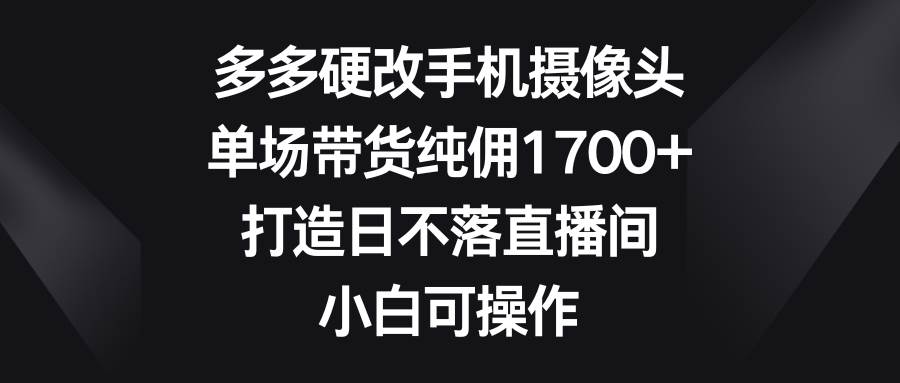 多多硬改手机摄像头，单场带货纯佣1700+，打造日不落直播间，小白可操作-炫知网