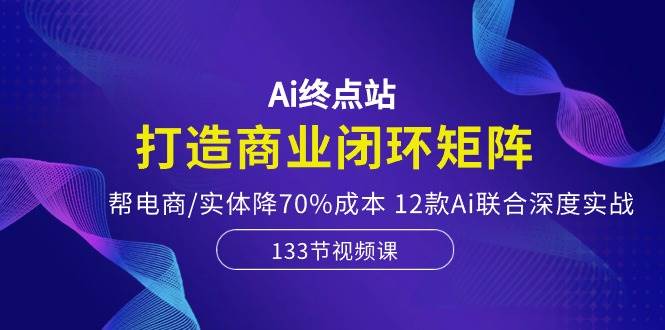 Ai终点站，打造商业闭环矩阵，帮电商/实体降70%成本，12款Ai联合深度实战-炫知网