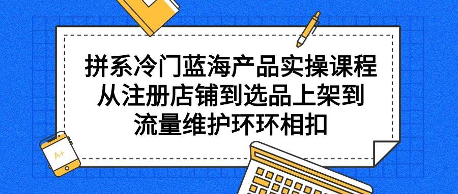 拼系冷门蓝海产品实操课程，从注册店铺到选品上架到流量维护环环相扣-炫知网