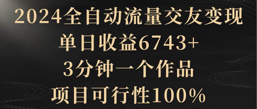 2024全自动流量交友变现，单日收益6743+，3分钟一个作品，项目可行性100%-炫知网