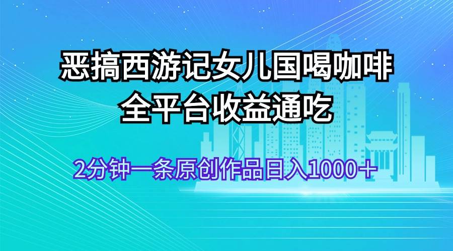 恶搞西游记女儿国喝咖啡 全平台收益通吃 2分钟一条原创作品日入1000＋-炫知网