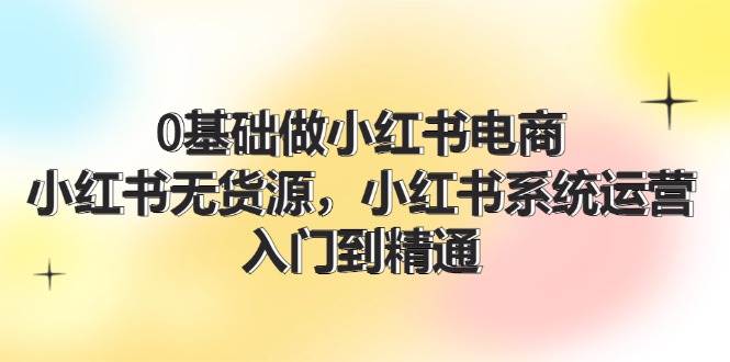 图片[1]-0基础做小红书电商，小红书无货源，小红书系统运营，入门到精通 (70节)-炫知网